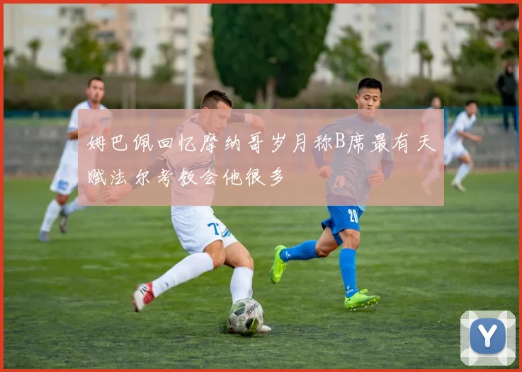 姆巴佩回忆摩纳哥岁月称B席最有天赋法尔考教会他很多
