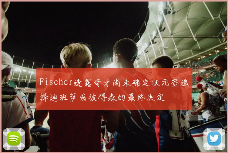 Fischer透露奇才尚未确定状元签选择迪班萨或彼得森的最终决定