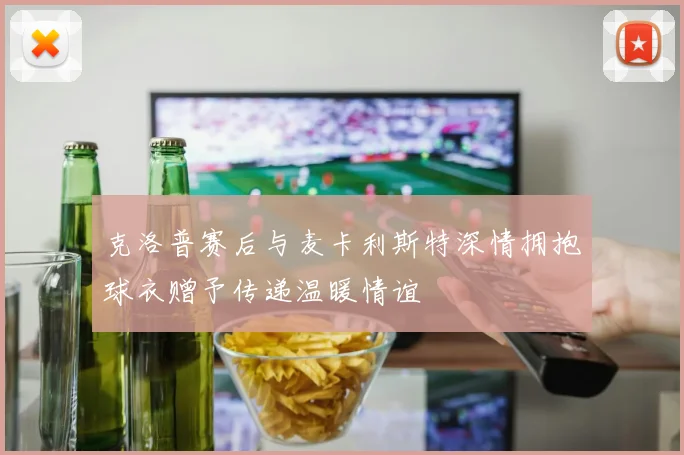 克洛普赛后与麦卡利斯特深情拥抱球衣赠予传递温暖情谊