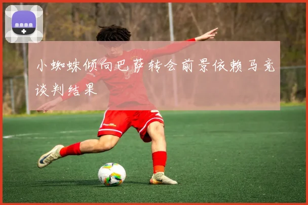 小蜘蛛倾向巴萨转会前景依赖马竞谈判结果