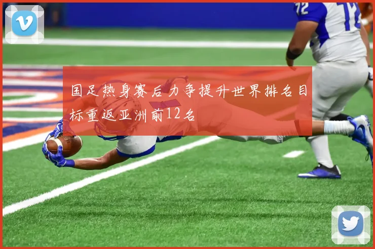 国足热身赛后力争提升世界排名目标重返亚洲前12名