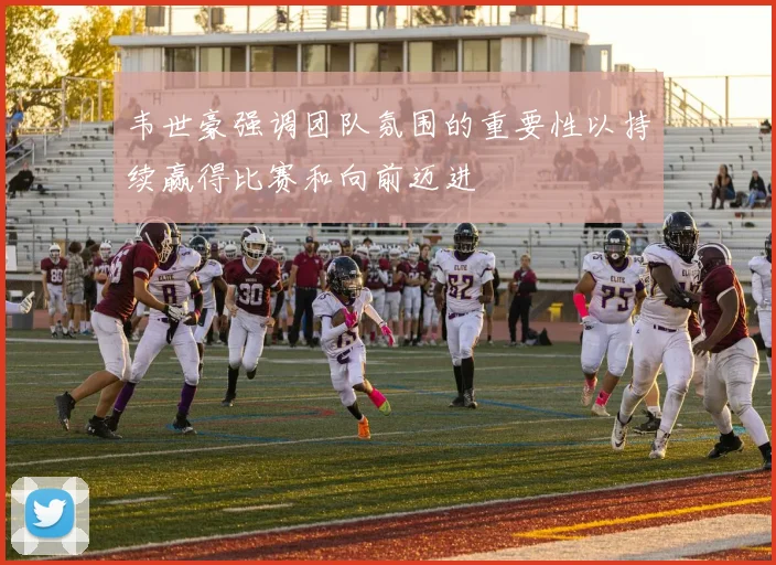 韦世豪强调团队氛围的重要性以持续赢得比赛和向前迈进