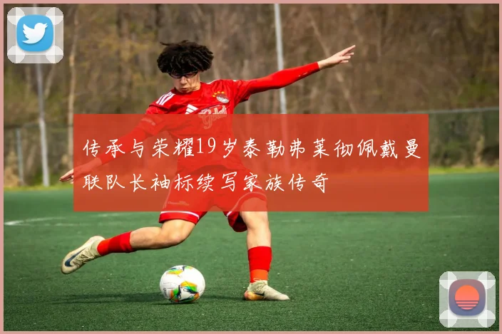 传承与荣耀19岁泰勒弗莱彻佩戴曼联队长袖标续写家族传奇