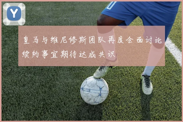 皇马与维尼修斯团队再度会面讨论续约事宜期待达成共识