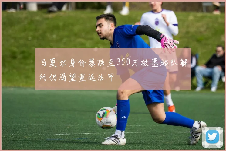 马夏尔身价暴跌至350万被墨超队解约仍渴望重返法甲