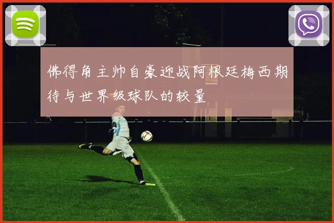 佛得角主帅自豪迎战阿根廷梅西期待与世界级球队的较量