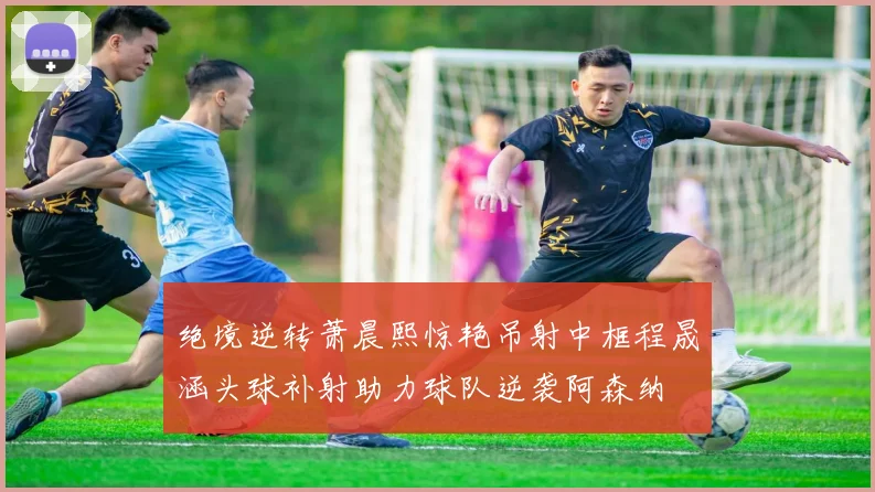 绝境逆转萧晨熙惊艳吊射中框程晟涵头球补射助力球队逆袭阿森纳