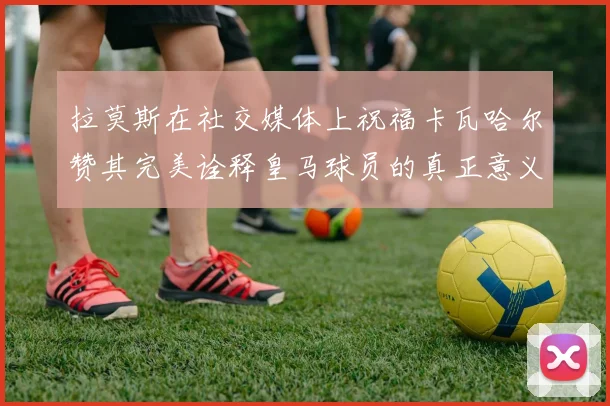 拉莫斯在社交媒体上祝福卡瓦哈尔赞其完美诠释皇马球员的真正意义