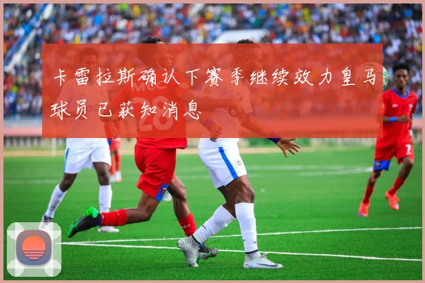 卡雷拉斯确认下赛季继续效力皇马球员已获知消息