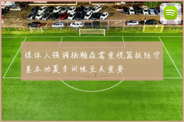 媒体人强调杨瀚森需重视篮板防守基本功夏季训练至关重要