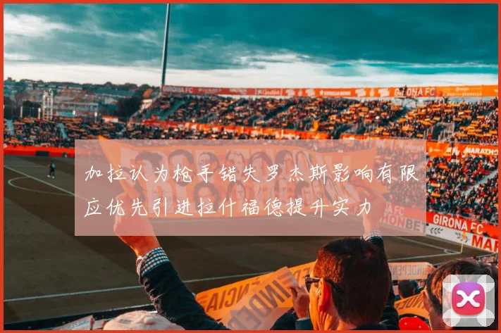 加拉认为枪手错失罗杰斯影响有限应优先引进拉什福德提升实力