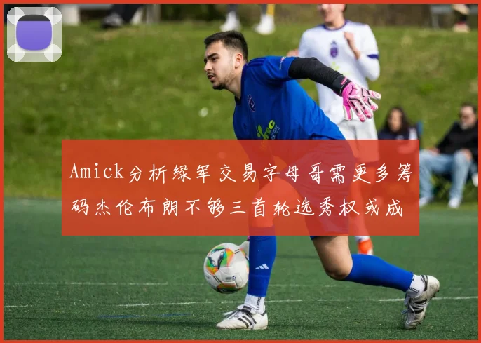 Amick分析绿军交易字母哥需更多筹码杰伦布朗不够三首轮选秀权或成关键