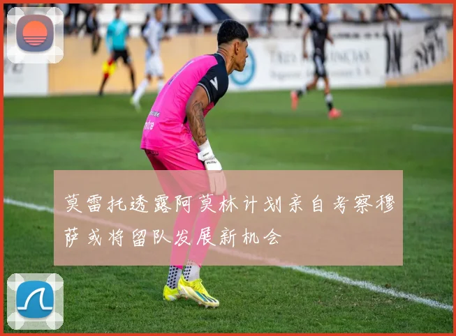 莫雷托透露阿莫林计划亲自考察穆萨或将留队发展新机会