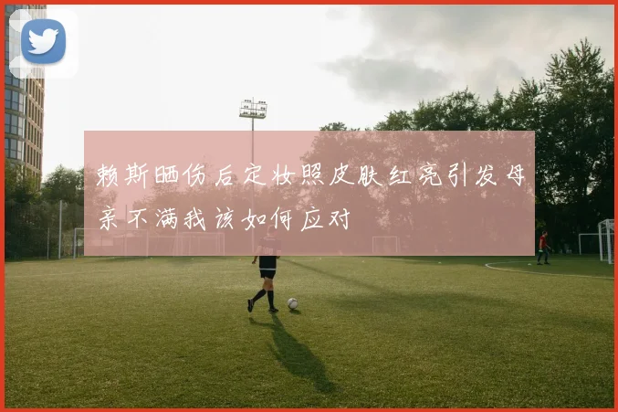 赖斯晒伤后定妆照皮肤红亮引发母亲不满我该如何应对