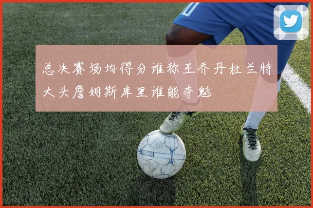 总决赛场均得分谁称王乔丹杜兰特大头詹姆斯库里谁能夺魁