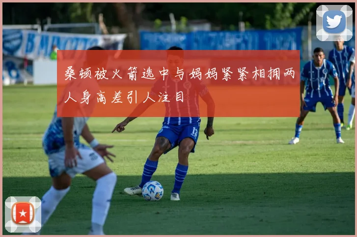 桑顿被火箭选中与妈妈紧紧相拥两人身高差引人注目