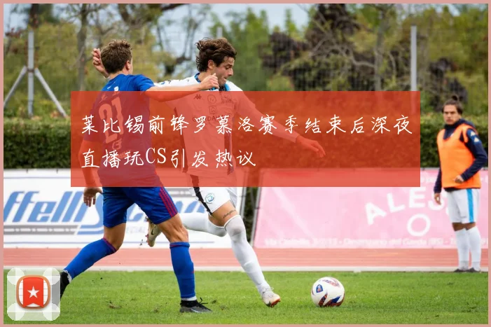 莱比锡前锋罗慕洛赛季结束后深夜直播玩CS引发热议