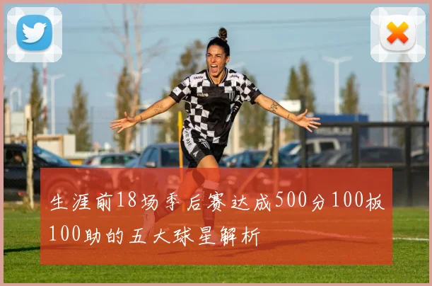 生涯前18场季后赛达成500分100板100助的五大球星解析