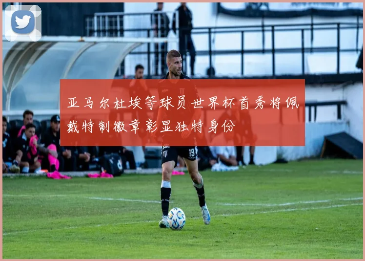 亚马尔杜埃等球员世界杯首秀将佩戴特制徽章彰显独特身份