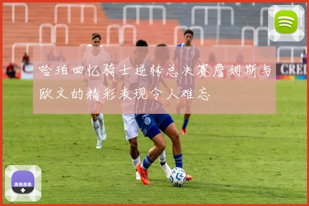哈珀回忆骑士逆转总决赛詹姆斯与欧文的精彩表现令人难忘