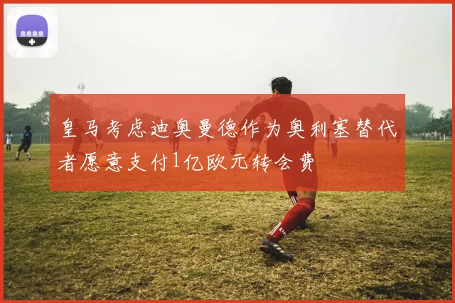 皇马考虑迪奥曼德作为奥利塞替代者愿意支付1亿欧元转会费