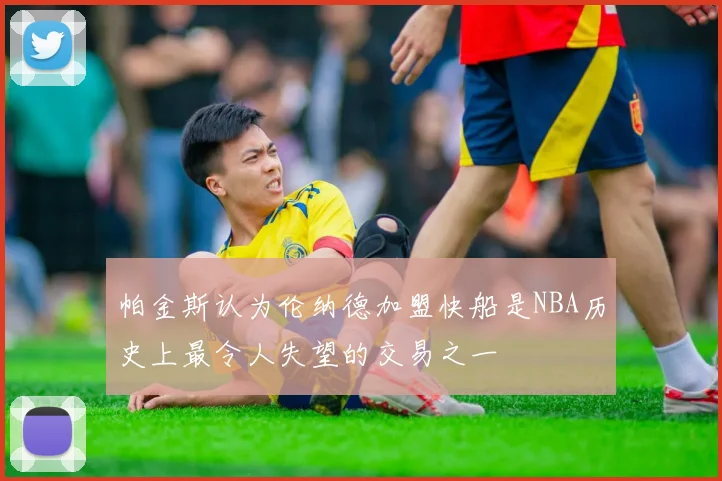 帕金斯认为伦纳德加盟快船是NBA历史上最令人失望的交易之一