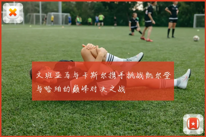 文班亚马与卡斯尔携手挑战凯尔登与哈珀的巅峰对决之战
