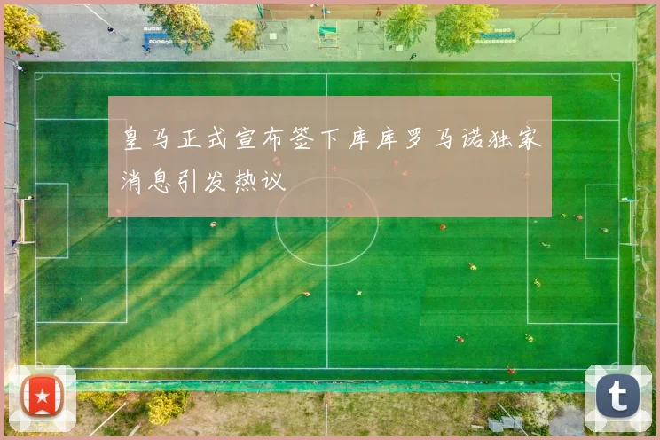 皇马正式宣布签下库库罗马诺独家消息引发热议