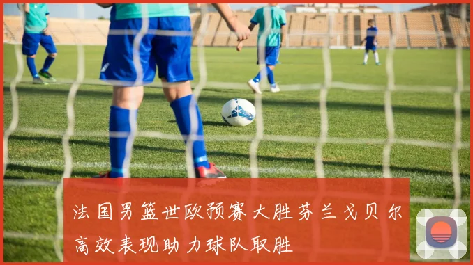 法国男篮世欧预赛大胜芬兰戈贝尔高效表现助力球队取胜