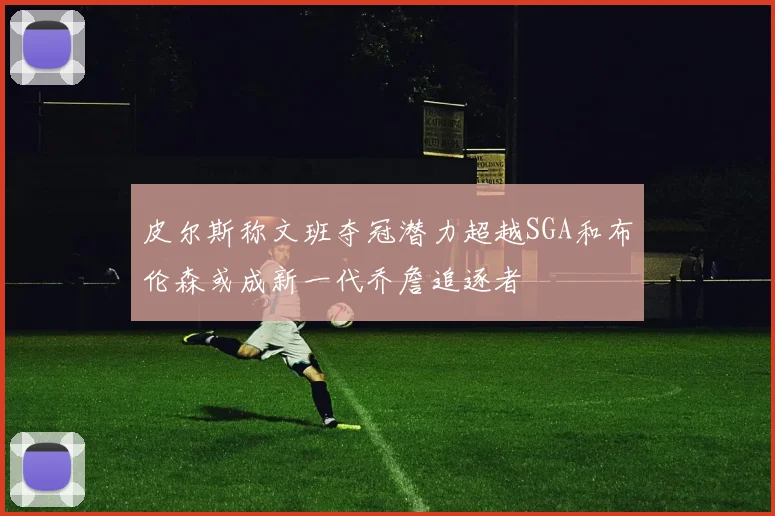 皮尔斯称文班夺冠潜力超越SGA和布伦森或成新一代乔詹追逐者